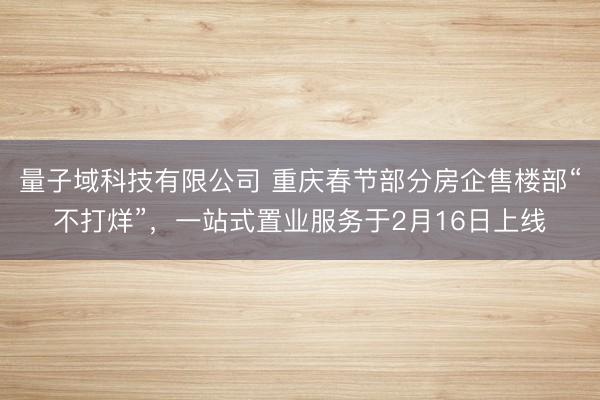 量子域科技有限公司 重庆春节部分房企售楼部“不打烊”，一站式置业服务于2月16日上线
