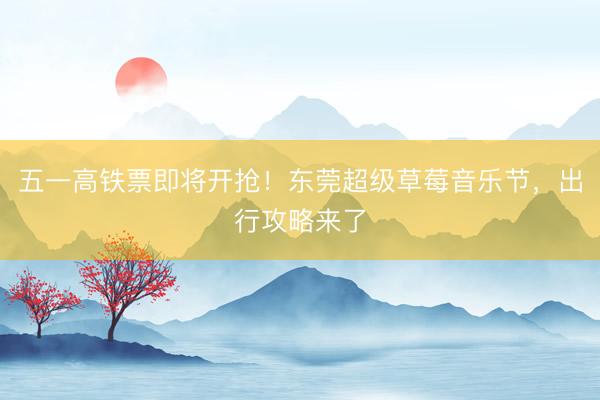 五一高铁票即将开抢！东莞超级草莓音乐节，出行攻略来了