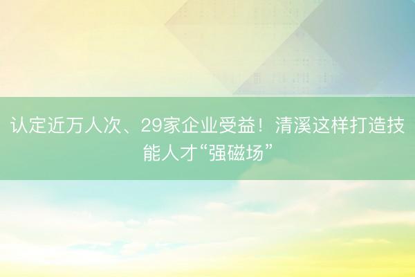 认定近万人次、29家企业受益！清溪这样打造技能人才“强磁场”