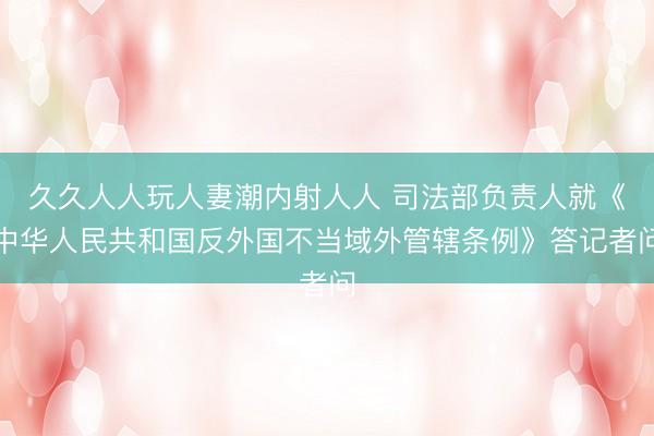 久久人人玩人妻潮内射人人 司法部负责人就《中华人民共和国反外国不当域外管辖条例》答记者问