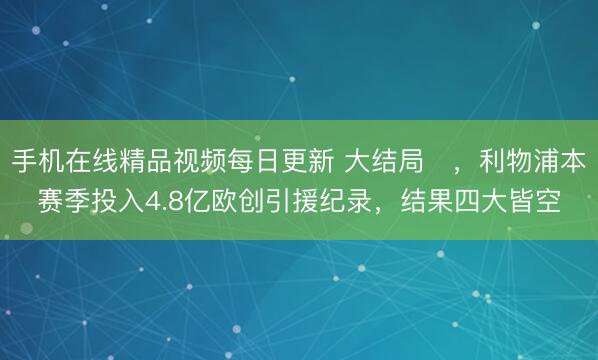 手机在线精品视频每日更新 大结局✘，利物浦本赛季投入4.8亿欧创引援纪录，结果四大皆空
