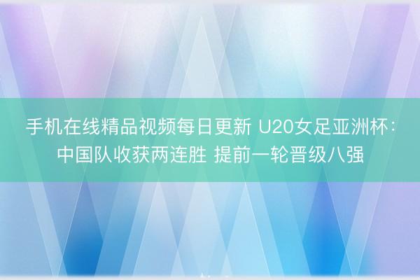 手机在线精品视频每日更新 U20女足亚洲杯：中国队收获两连胜 提前一轮晋级八强