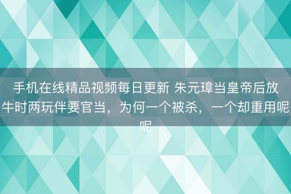 手机在线精品视频每日更新 朱元璋当皇帝后放牛时两玩伴要官当，为何一个被杀，一个却重用呢