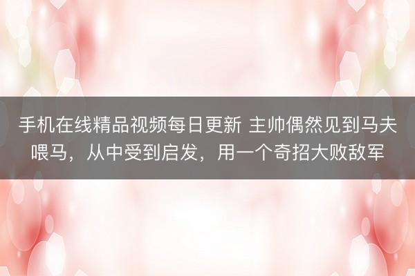 手机在线精品视频每日更新 主帅偶然见到马夫喂马，从中受到启发，用一个奇招大败敌军