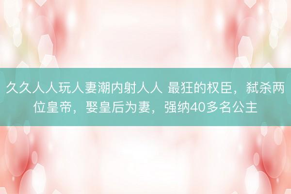 久久人人玩人妻潮内射人人 最狂的权臣，弑杀两位皇帝，娶皇后为妻，强纳40多名公主