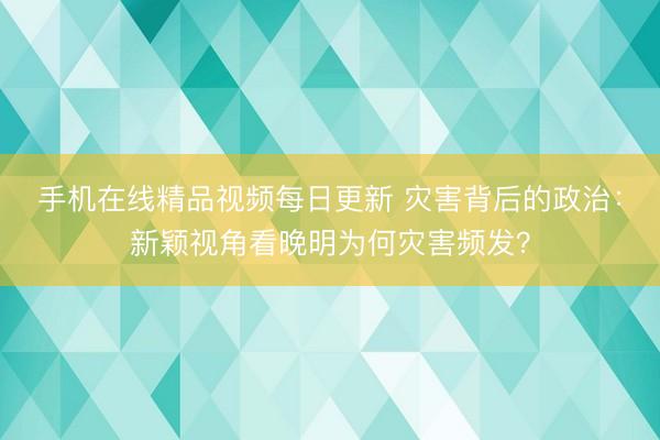 手机在线精品视频每日更新 灾害背后的政治：新颖视角看晚明为何灾害频发？