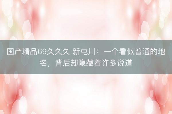 国产精品69久久久 新屯川：一个看似普通的地名，背后却隐藏着许多说道