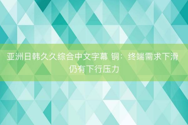 亚洲日韩久久综合中文字幕 铜：终端需求下滑 仍有下行压力