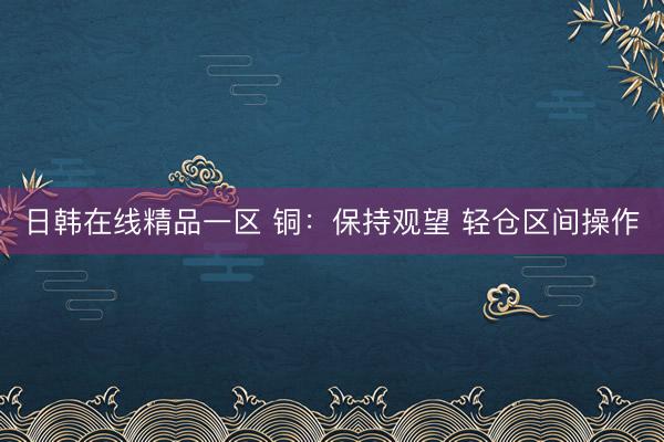 日韩在线精品一区 铜：保持观望 轻仓区间操作