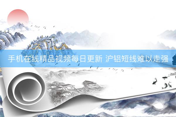 手机在线精品视频每日更新 沪铝短线难以走强