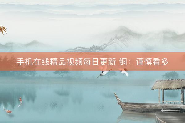 手机在线精品视频每日更新 铜：谨慎看多