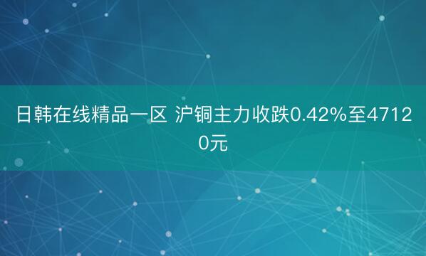 日韩在线精品一区 沪铜主力收跌0.42%至47120元