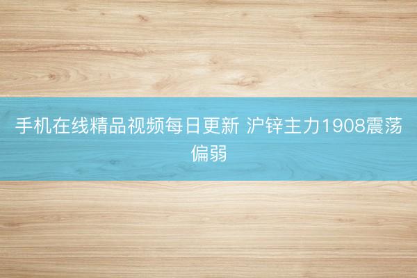 手机在线精品视频每日更新 沪锌主力1908震荡偏弱