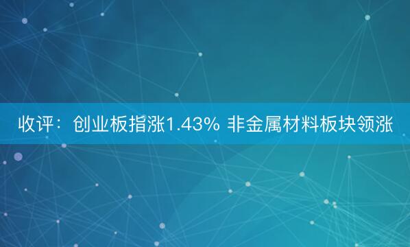 收评：创业板指涨1.43% 非金属材料板块领涨
