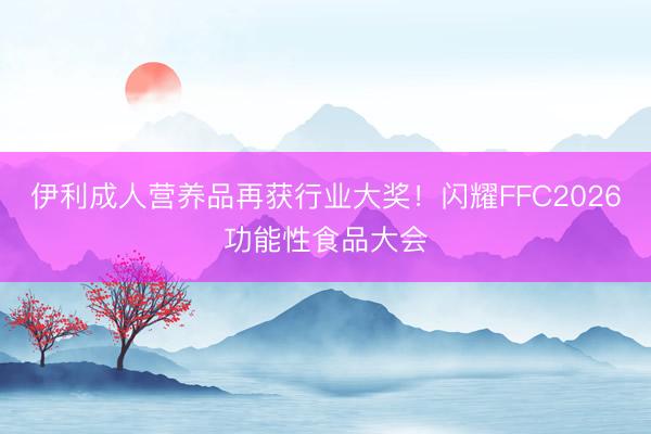 伊利成人营养品再获行业大奖！闪耀FFC2026功能性食品大会