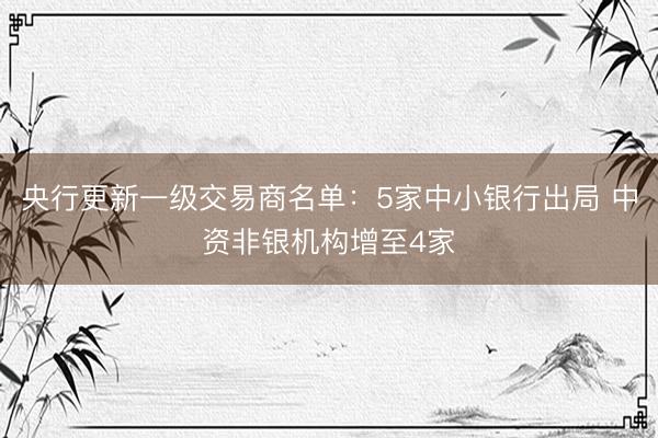 央行更新一级交易商名单：5家中小银行出局 中资非银机构增至4家
