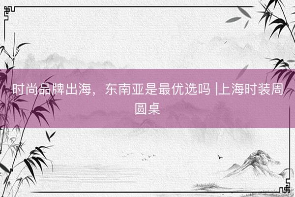 时尚品牌出海，东南亚是最优选吗 |上海时装周圆桌