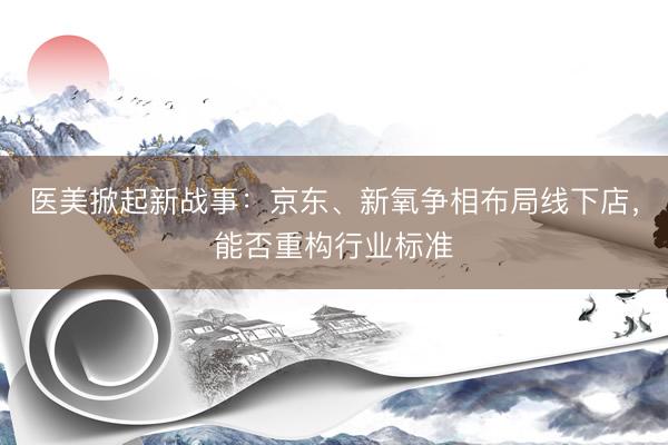 医美掀起新战事：京东、新氧争相布局线下店，能否重构行业标准