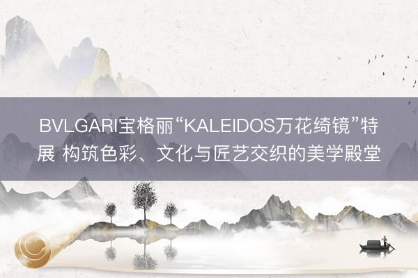 BVLGARI宝格丽“KALEIDOS万花绮镜”特展 构筑色彩、文化与匠艺交织的美学殿堂