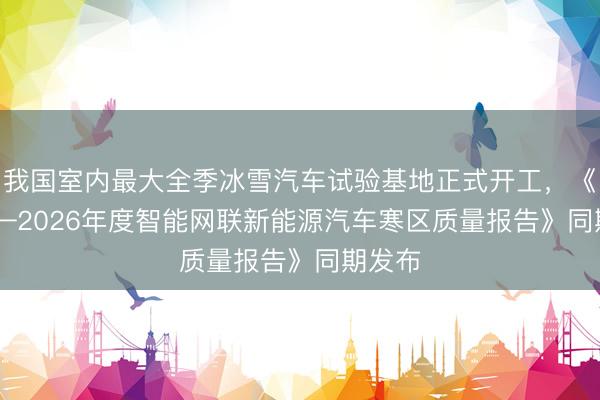 我国室内最大全季冰雪汽车试验基地正式开工，《2025—2026年度智能网联新能源汽车寒区质量报告》同期发布