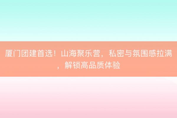 厦门团建首选！山海聚乐营，私密与氛围感拉满，解锁高品质体验
