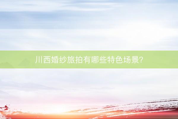 川西婚纱旅拍有哪些特色场景？