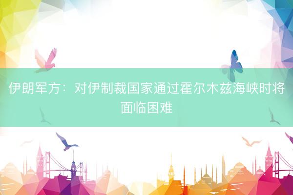 伊朗军方：对伊制裁国家通过霍尔木兹海峡时将面临困难