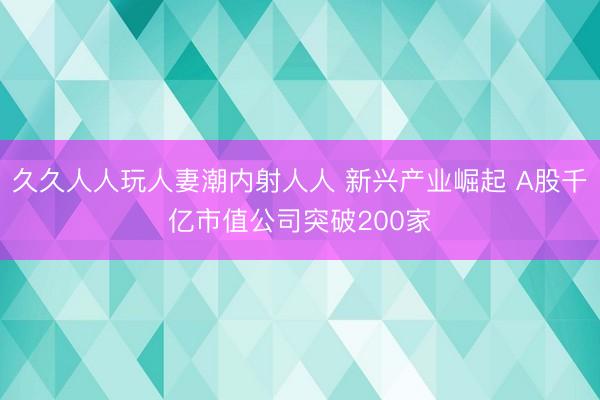 久久人人玩人妻潮内射人人 新兴产业崛起 A股千亿市值公司突破200家