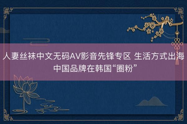 人妻丝袜中文无码AV影音先锋专区 生活方式出海 中国品牌在韩国“圈粉”
