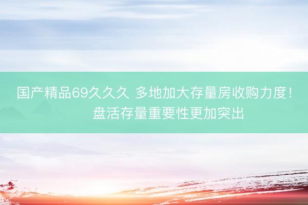 国产精品69久久久 多地加大存量房收购力度！​​盘活存量重要性更加突出