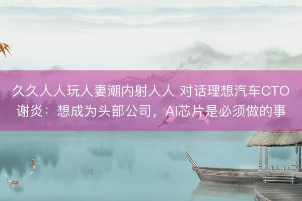 久久人人玩人妻潮内射人人 对话理想汽车CTO谢炎：想成为头部公司，AI芯片是必须做的事