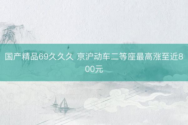 国产精品69久久久 京沪动车二等座最高涨至近800元