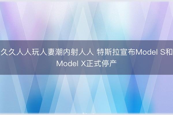 久久人人玩人妻潮内射人人 特斯拉宣布Model S和Model X正式停产