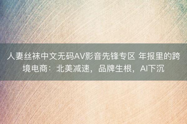 人妻丝袜中文无码AV影音先锋专区 年报里的跨境电商：北美减速，品牌生根，AI下沉