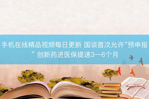 手机在线精品视频每日更新 国谈首次允许“预申报” 创新药进医保提速3—6个月