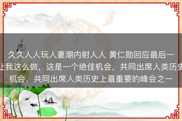 久久人人玩人妻潮内射人人 黄仁勋回应最后一刻登机：特朗普总统让我这么做，这是一个绝佳机会，共同出席人类历史上最重要的峰会之一