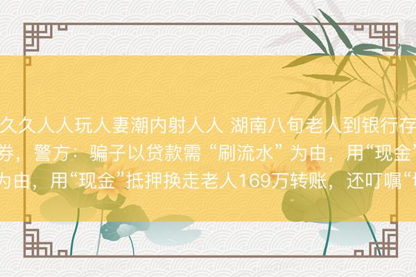 久久人人玩人妻潮内射人人 湖南八旬老人到银行存钱，170万全是练功券，警方：骗子以贷款需 “刷流水” 为由，用“现金”抵押换走老人169万转账，还叮嘱“切勿打开”