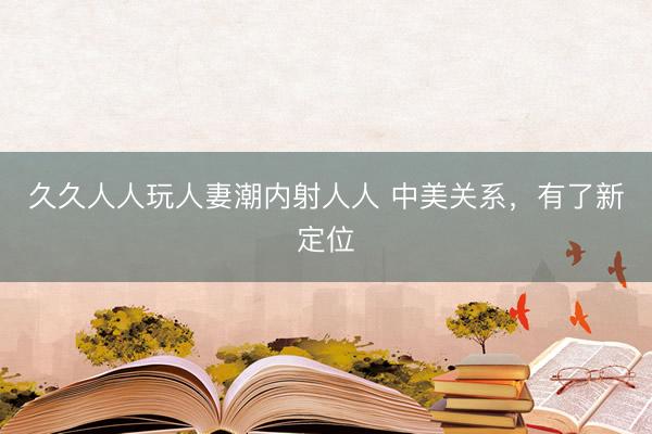 久久人人玩人妻潮内射人人 中美关系，有了新定位