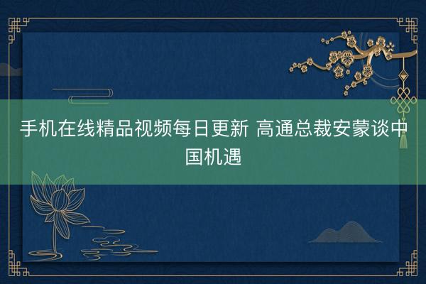 手机在线精品视频每日更新 高通总裁安蒙谈中国机遇