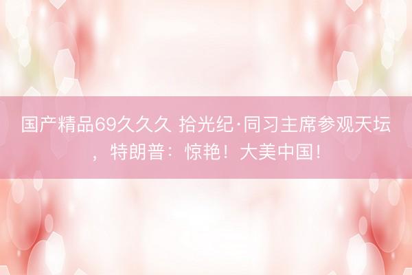 国产精品69久久久 拾光纪·同习主席参观天坛，特朗普：惊艳！大美中国！