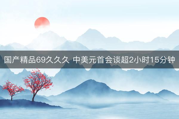 国产精品69久久久 中美元首会谈超2小时15分钟