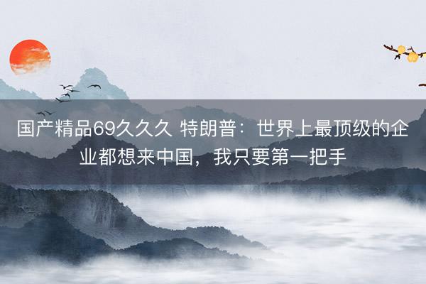 国产精品69久久久 特朗普：世界上最顶级的企业都想来中国，我只要第一把手