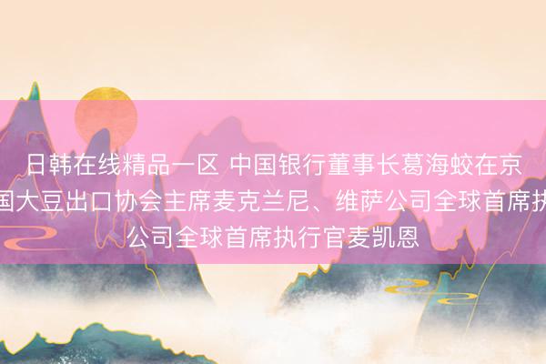 日韩在线精品一区 中国银行董事长葛海蛟在京分别会见美国大豆出口协会主席麦克兰尼、维萨公司全球首席执行官麦凯恩
