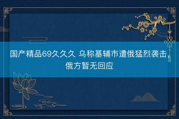 国产精品69久久久 乌称基辅市遭俄猛烈袭击，俄方暂无回应