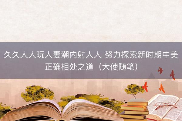 久久人人玩人妻潮内射人人 努力探索新时期中美正确相处之道（大使随笔）