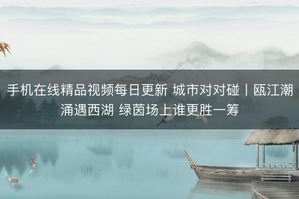 手机在线精品视频每日更新 城市对对碰丨瓯江潮涌遇西湖 绿茵场上谁更胜一筹
