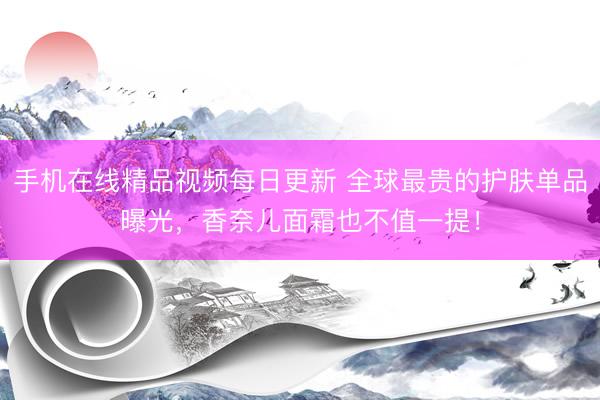 手机在线精品视频每日更新 全球最贵的护肤单品曝光，香奈儿面霜也不值一提！