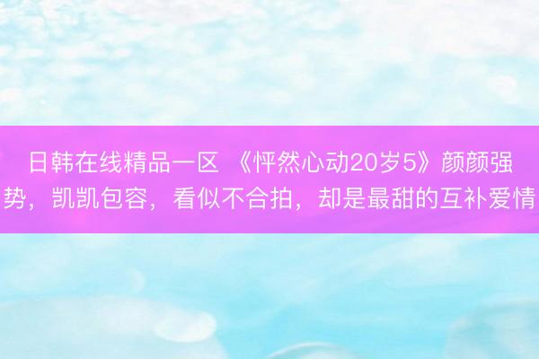 日韩在线精品一区 《怦然心动20岁5》颜颜强势，凯凯包容，看似不合拍，却是最甜的互补爱情