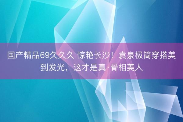 国产精品69久久久 惊艳长沙！袁泉极简穿搭美到发光，这才是真·骨相美人