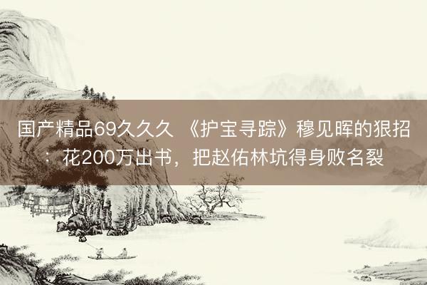 国产精品69久久久 《护宝寻踪》穆见晖的狠招：花200万出书，把赵佑林坑得身败名裂